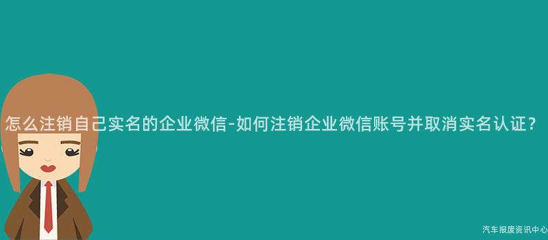 怎么注销自己实名的企业微信-如何注销企业微信账号并取消实名认证？