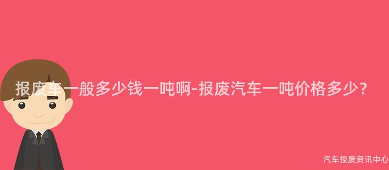 报废车一般多少钱一吨啊-报废汽车一吨价格多少？