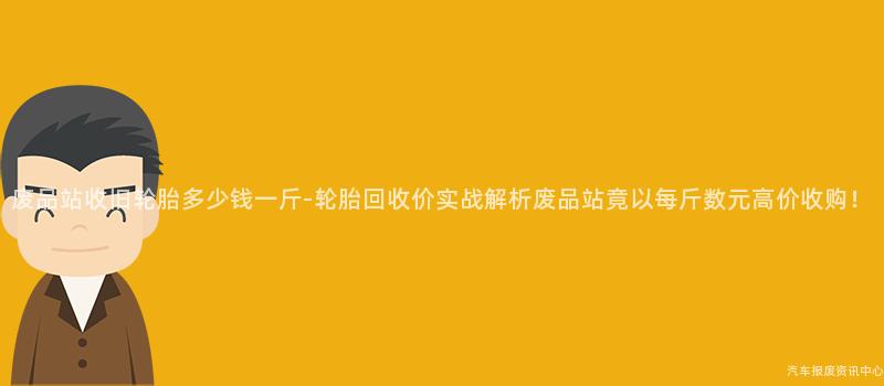 废品站收旧轮胎多少钱一斤-轮胎回收价实战解析废品站竟以每斤数元高价收购！