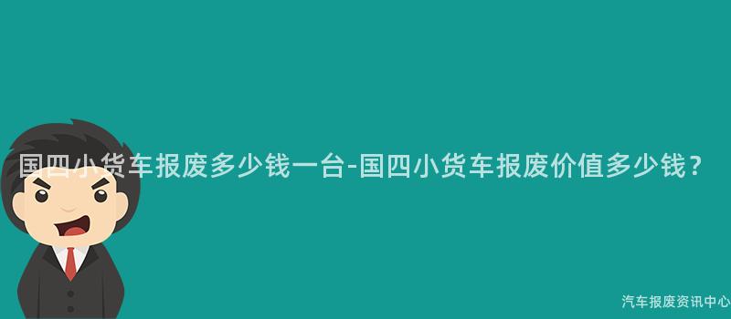 国四小货车报废多少钱一台-国四小货车报废价值多少钱？