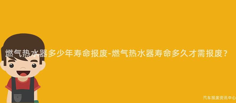 燃气热水器多少年寿命报废-燃气热水器寿命多久才需报废？