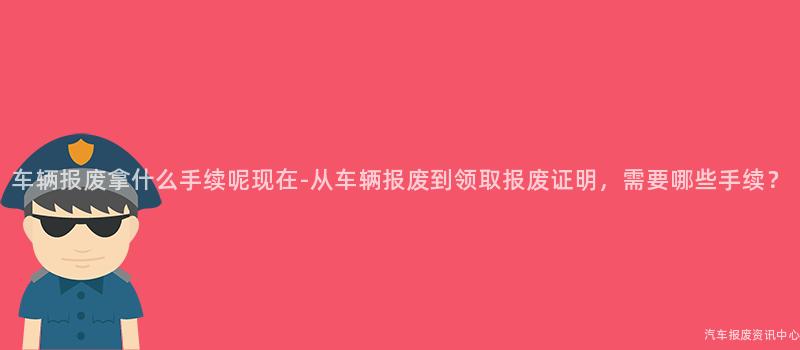 车辆报废拿什么手续呢现在-从车辆报废到领取报废证明，需要哪些手续？