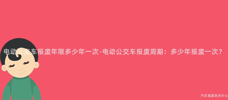 电动公交车报废年限多少年一次-电动公交车报废周期：多少年报废一次？