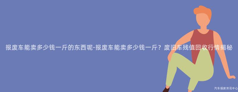 报废车能卖多少钱一斤的东西呢-报废车能卖多少钱一斤？废旧车残值回收行情揭秘