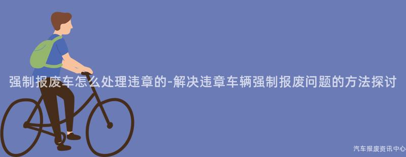 强制报废车怎么处理违章的-解决违章车辆强制报废问题的方法探讨
