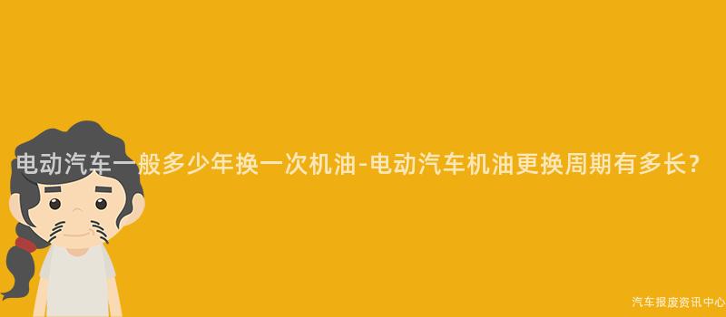 电动汽车一般多少年换一次机油-电动汽车机油更换周期有多长？