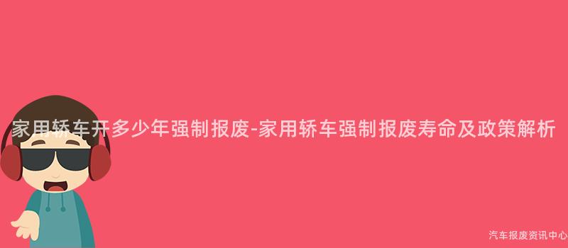 家用轿车开多少年强制报废-家用轿车强制报废寿命及政策解析