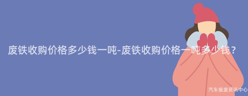 废铁收购价格多少钱一吨-废铁收购价格一吨多少钱？