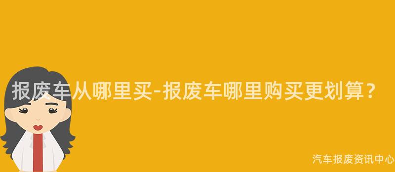 报废车从哪里买-报废车哪里购买更划算？
