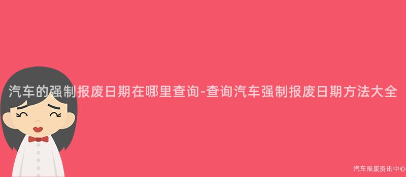 汽车的强制报废日期在哪里查询-查询汽车强制报废日期方法大全
