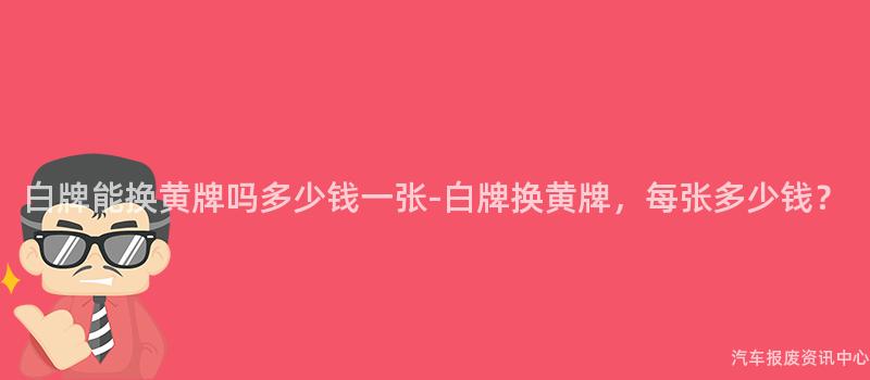 白牌能换黄牌吗多少钱一张-白牌换黄牌，每张多少钱？