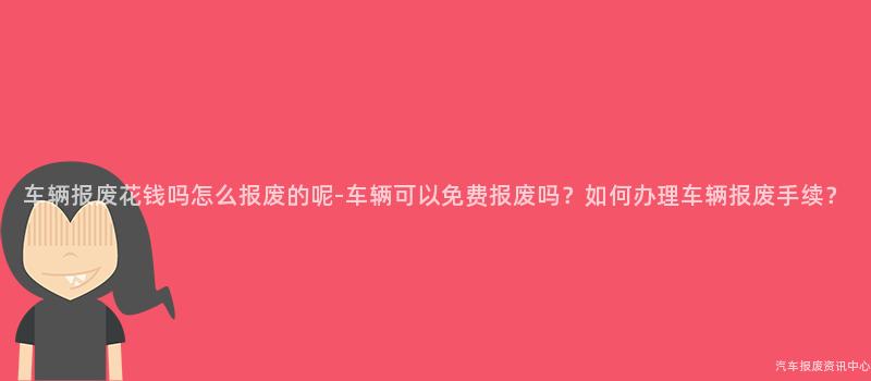 车辆报废花钱吗怎么报废的呢-车辆可以免费报废吗？如何办理车辆报废手续？
