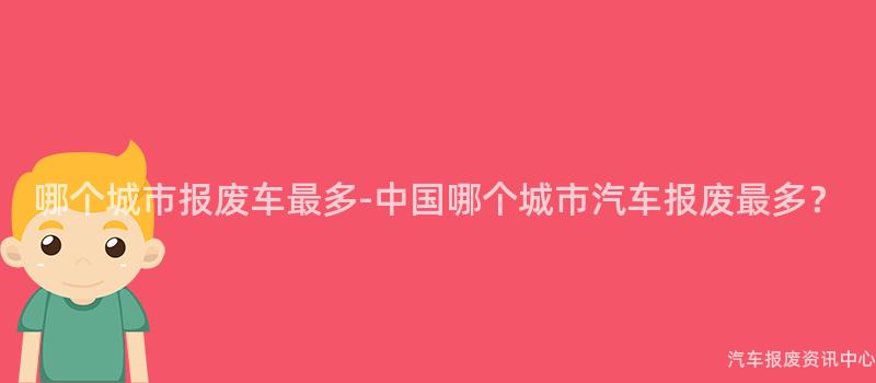 哪个城市报废车最多-中国哪个城市汽车报废最多？