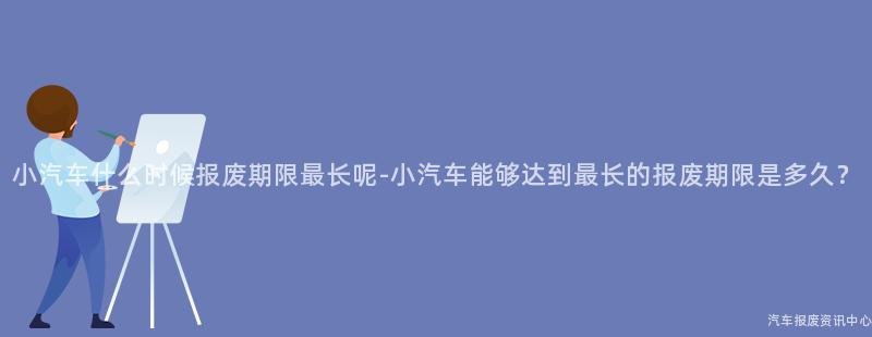 小汽车什么时候报废期限最长呢-小汽车能够达到最长的报废期限是多久？