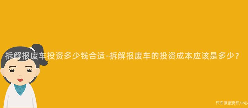 拆解报废车投资多少钱合适-拆解报废车的投资成本应该是多少？