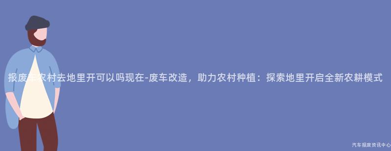 报废车农村去地里开可以吗现在-废车改造，助力农村种植：探索地里开启全新农耕模式