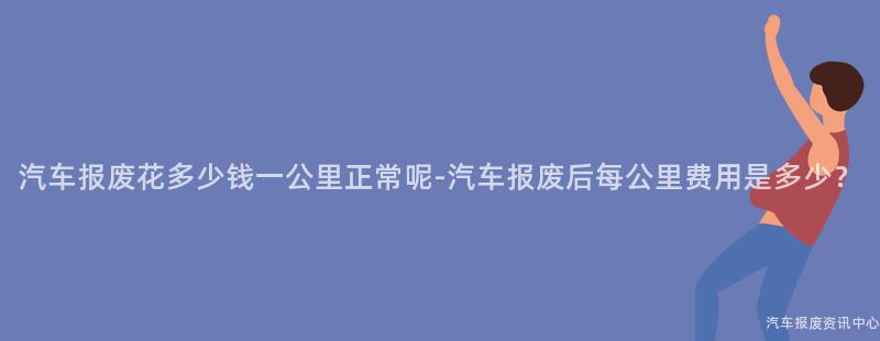 汽车报废花多少钱一公里正常呢-汽车报废后每公里费用是多少？