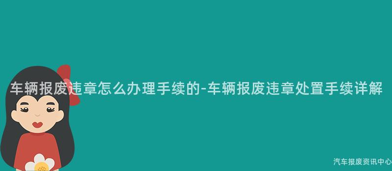 车辆报废违章怎么办理手续的-车辆报废违章处置手续详解
