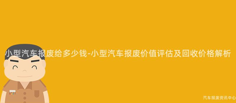 小型汽车报废给多少钱-小型汽车报废价值评估及回收价格解析