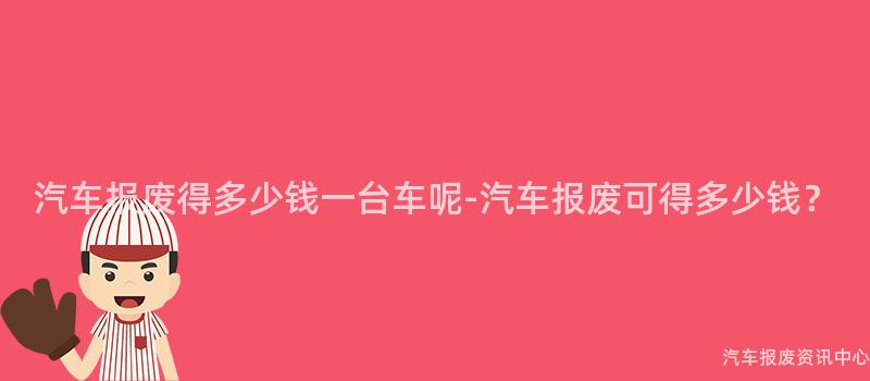 汽车报废得多少钱一台车呢-汽车报废可得多少钱？