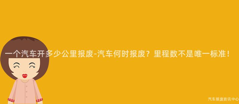 一个汽车开多少公里报废-汽车何时报废？里程数不是唯一标准！