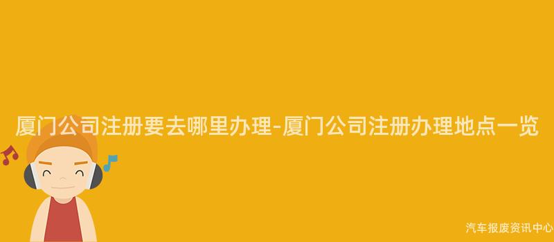 厦门公司注册要去哪里办理-厦门公司注册办理地点一览