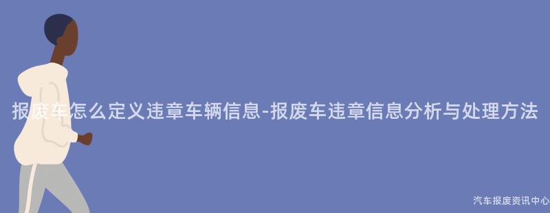 报废车怎么定义违章车辆信息-报废车违章信息分析与处理方法