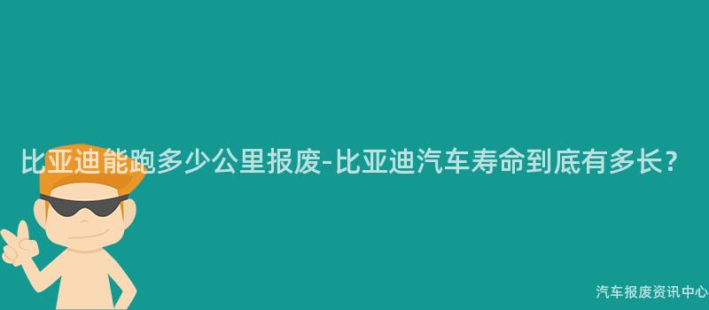 比亚迪能跑多少公里报废-比亚迪汽车寿命到底有多长？