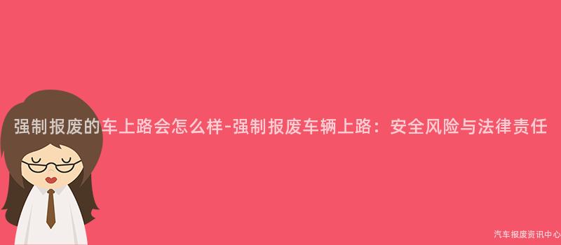强制报废的车上路会怎么样-强制报废车辆上路：安全风险与法律责任
