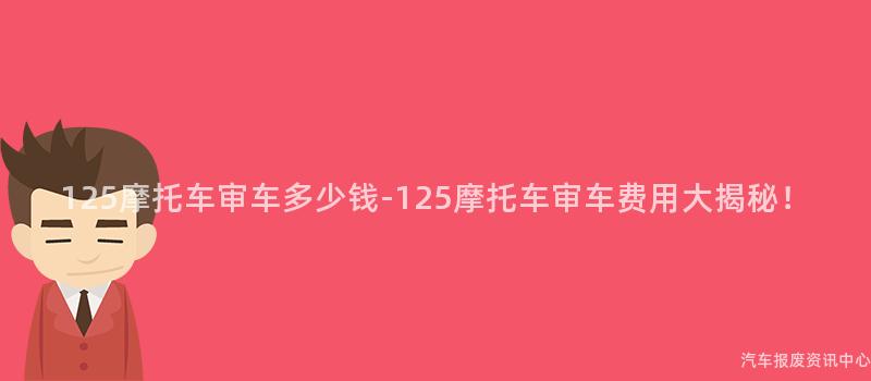 125摩托车审车多少钱-125摩托车审车费用大揭秘！