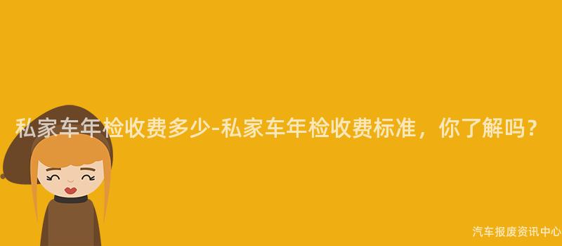 私家车年检收费多少-私家车年检收费标准，你了解吗？