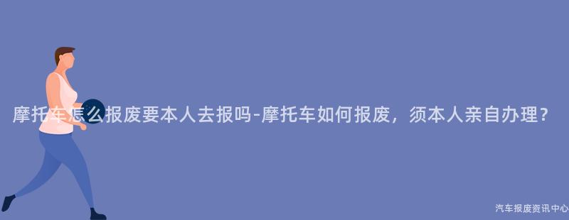 摩托车怎么报废要本人去报吗-摩托车如何报废，须本人亲自办理？