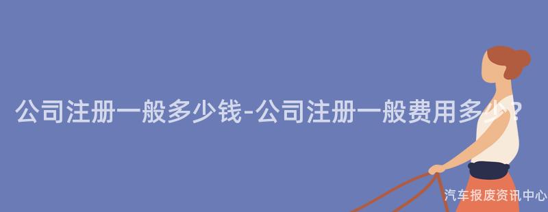 公司注册一般多少钱-公司注册一般费用多少？