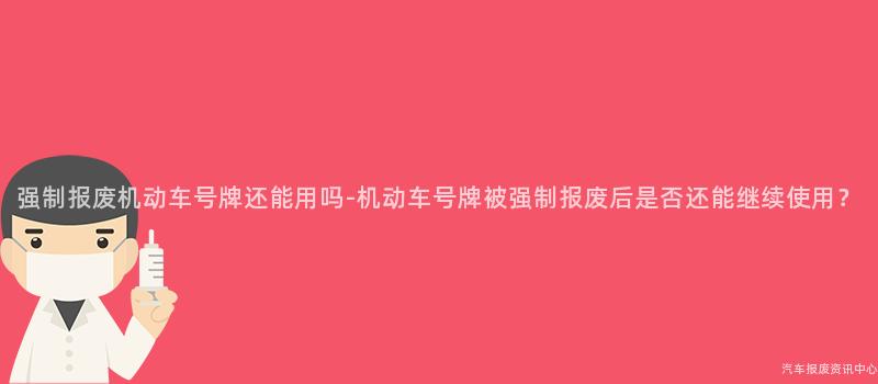 强制报废机动车号牌还能用吗-机动车号牌被强制报废后是否还能继续使用？
