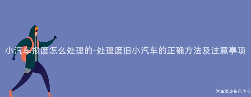 小汽车报废怎么处理的-处理废旧小汽车的正确方法及注意事项