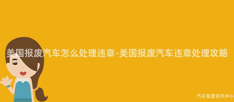美国报废汽车怎么处理违章-美国报废汽车违章处理攻略