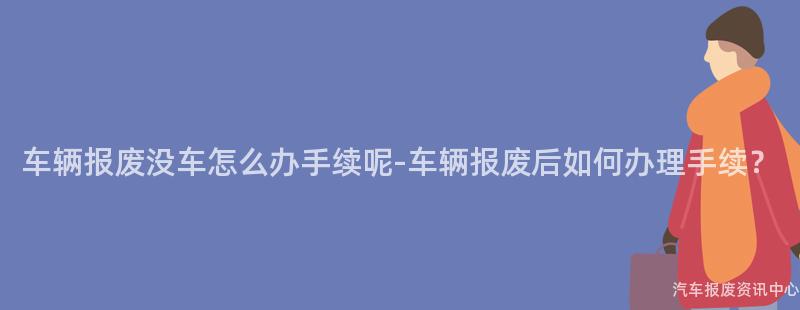 车辆报废没车怎么办手续呢-车辆报废后如何办理手续？