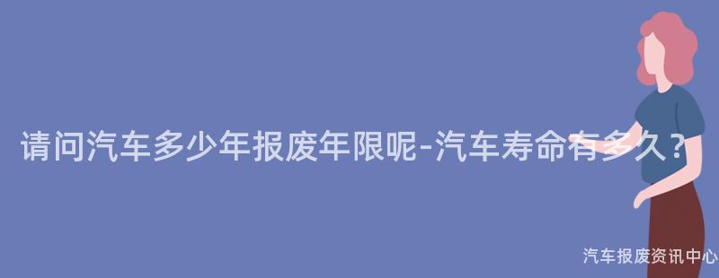 请问汽车多少年报废年限呢-汽车寿命有多久？