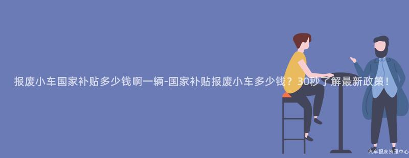 报废小车国家补贴多少钱啊一辆-国家补贴报废小车多少钱？30秒了解最新政策！