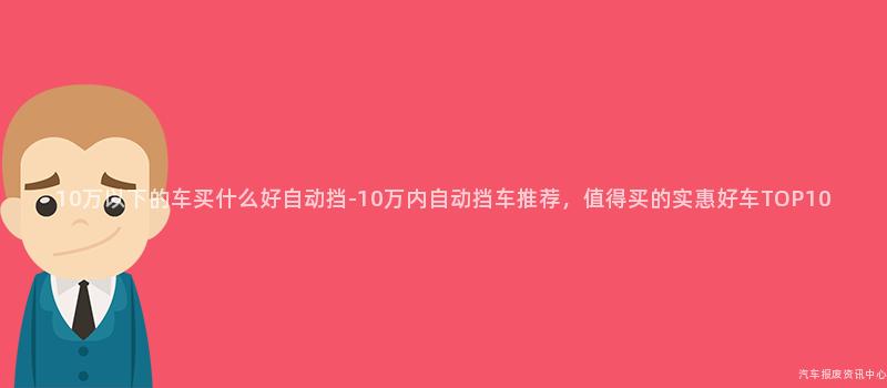 10万以下的车买什么好自动挡-10万内自动挡车推荐，值得买的实惠好车TOP10