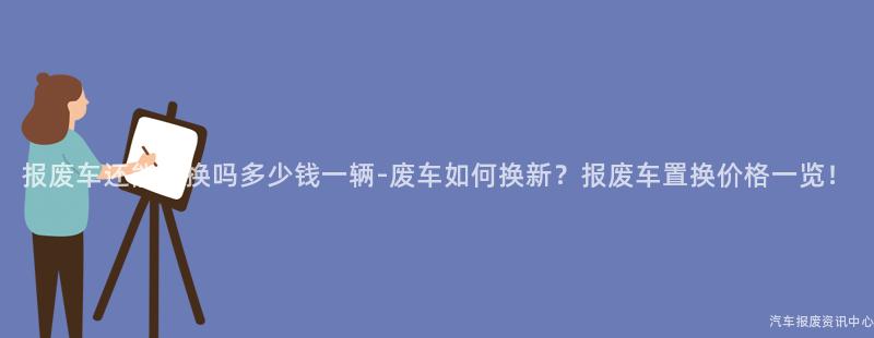 报废车还能置换吗多少钱一辆-废车如何换新？报废车置换价格一览！