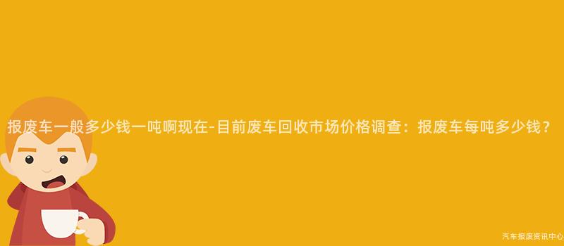 报废车一般多少钱一吨啊现在-目前废车回收市场价格调查：报废车每吨多少钱？