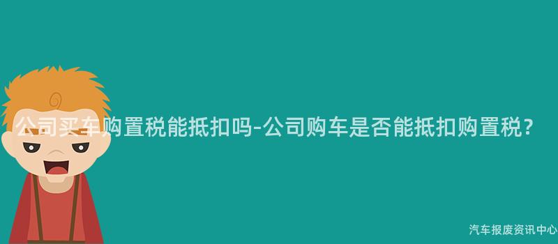 公司买车购置税能抵扣吗-公司购车是否能抵扣购置税？