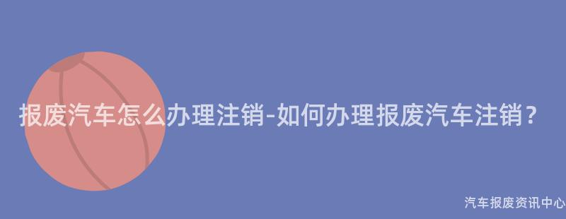 报废汽车怎么办理注销-如何办理报废汽车注销？