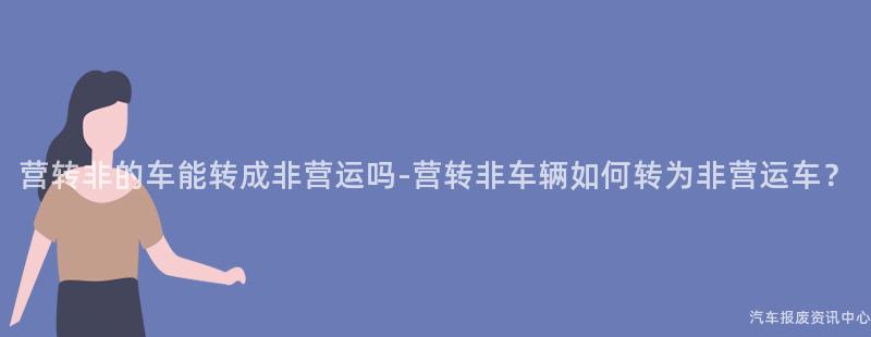 营转非的车能转成非营运吗-营转非车辆如何转为非营运车？