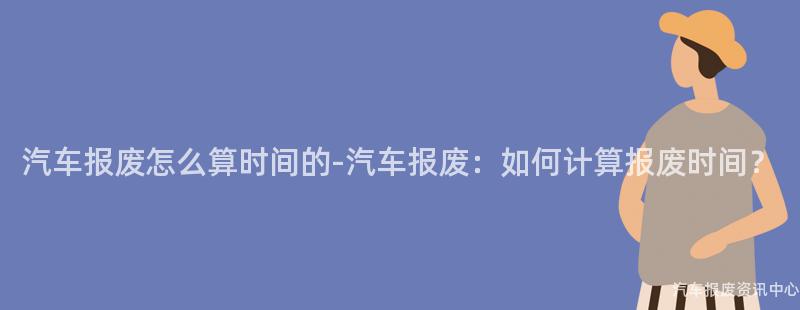 汽车报废怎么算时间的-汽车报废：如何计算报废时间？