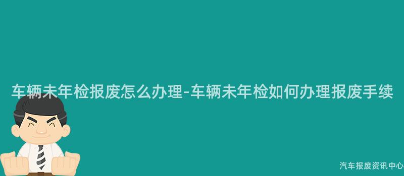 车辆未年检报废怎么办理-车辆未年检如何办理报废手续