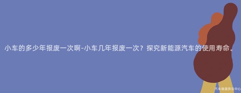 小车的多少年报废一次啊-小车几年报废一次？探究新能源汽车的使用寿命。