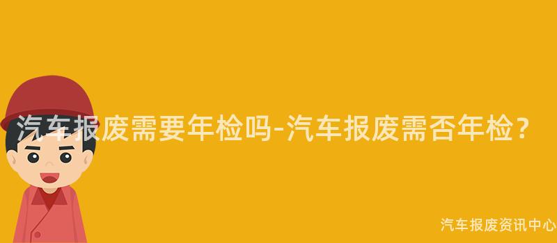 汽车报废需要年检吗-汽车报废需否年检？
