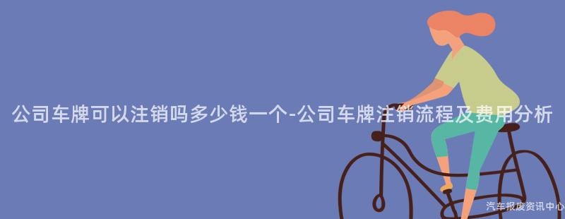 公司车牌可以注销吗多少钱一个-公司车牌注销流程及费用分析